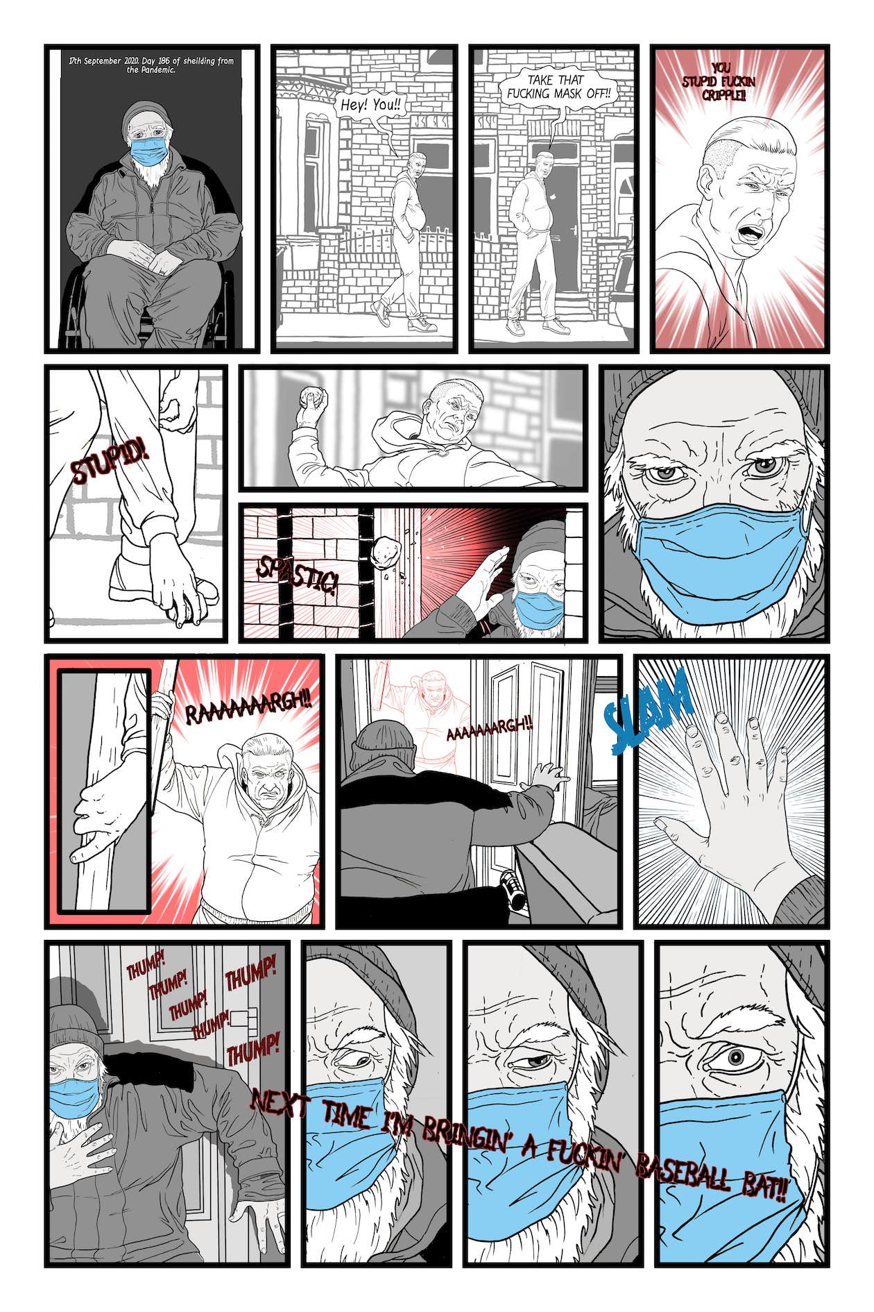17th September 2020, Day 186 of shielding from the Pandemic. I’m sitting at my front door again, in my wheelchair, and wearing my mask. A man is walking past on the other side of the road. He shouts. ‘Hey you! Take that fucking mask off! You stupid Fuckin’ cripple!’ He bends down and picks up a stone. ‘Stupid Spastic!’ He shouts again. Its like they all follow the same script! He picks up a plank of wood and screams, as he runs across the road straight at me. ‘RAAAAAAAAAAARGH!’ I back up the chair as fast as I can, and slam the door shut. He bangs on the door! And shouts! ‘Next time I’m bringing a fuckin’ baseball bat! I hear him run off, still shouting.